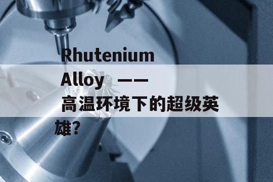  Rhutenium Alloy  —— 高温环境下的超级英雄？