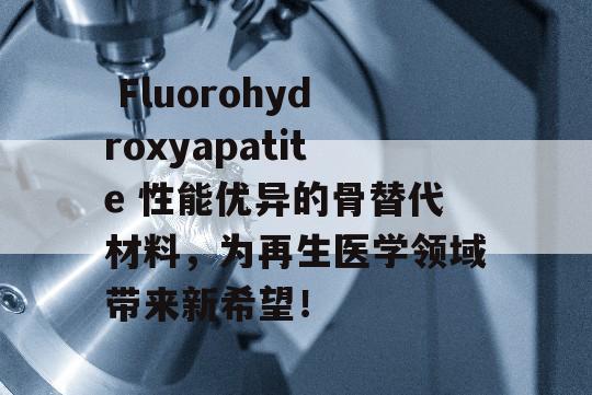  Fluorohydroxyapatite 性能优异的骨替代材料，为再生医学领域带来新希望！