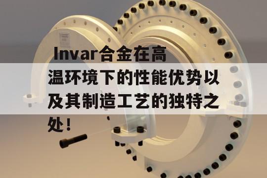  Invar合金在高温环境下的性能优势以及其制造工艺的独特之处！