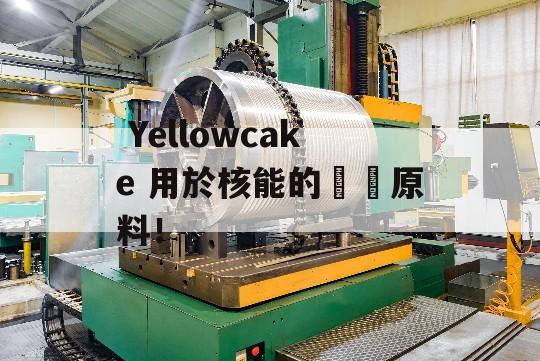  Yellowcake 用於核能的關鍵原料！