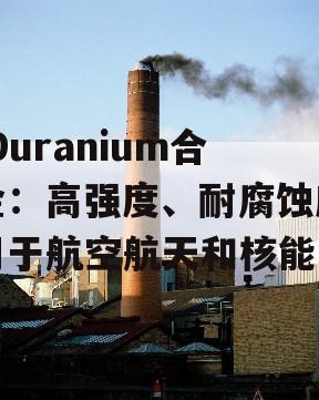  Duranium合金：高强度、耐腐蚀应用于航空航天和核能！