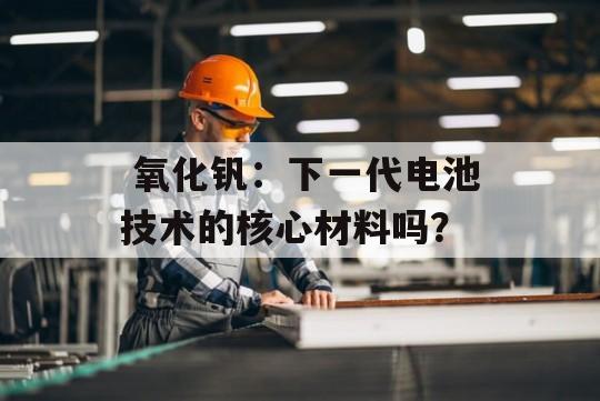  氧化钒：下一代电池技术的核心材料吗？