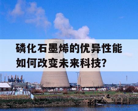 磷化石墨烯的优异性能如何改变未来科技？