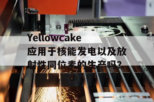 Yellowcake应用于核能发电以及放射性同位素的生产吗？