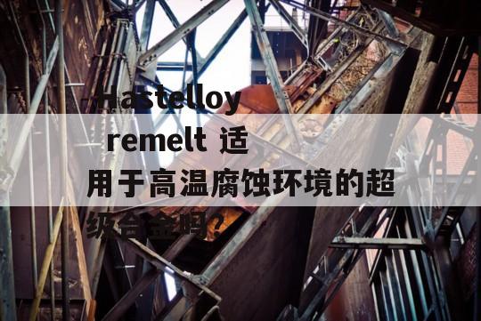  Hastelloy  remelt 适用于高温腐蚀环境的超级合金吗？