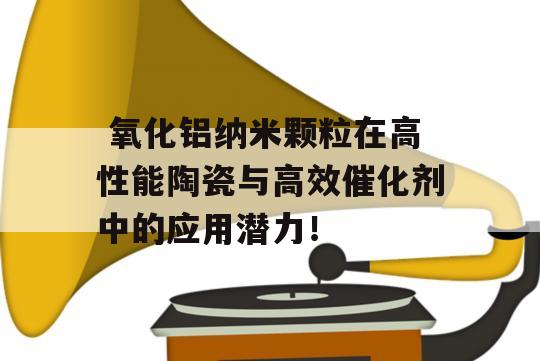  氧化铝纳米颗粒在高性能陶瓷与高效催化剂中的应用潜力！