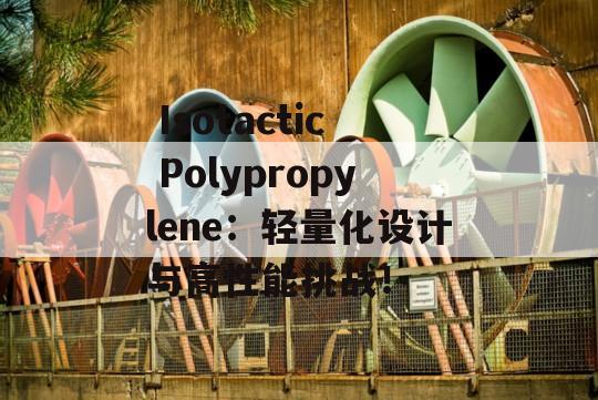  Isotactic Polypropylene：轻量化设计与高性能挑战！