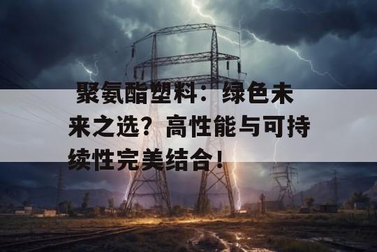  聚氨酯塑料：绿色未来之选？高性能与可持续性完美结合！