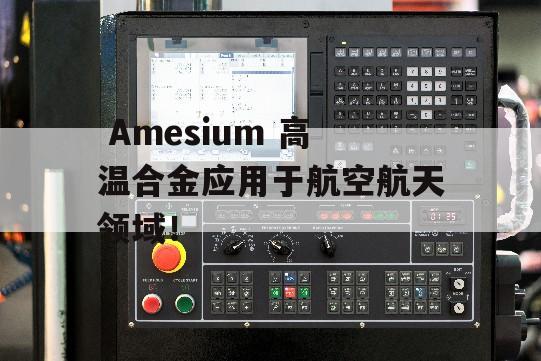  Amesium 高温合金应用于航空航天领域！