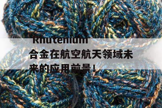  Rhutenium合金在航空航天领域未来的应用前景！