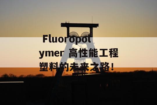  Fluoropolymer 高性能工程塑料的未来之路！