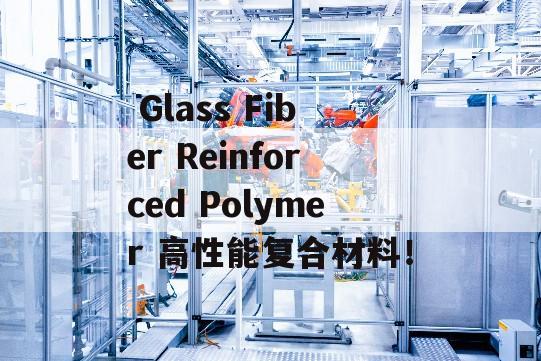  Glass Fiber Reinforced Polymer 高性能复合材料！