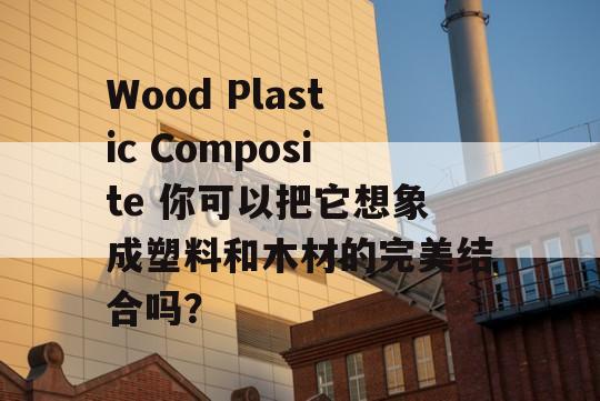 Wood Plastic Composite 你可以把它想象成塑料和木材的完美结合吗？