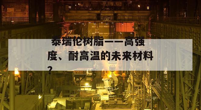  泰瑞伦树脂——高强度、耐高温的未来材料？