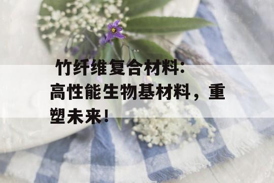  竹纤维复合材料: 高性能生物基材料，重塑未来！