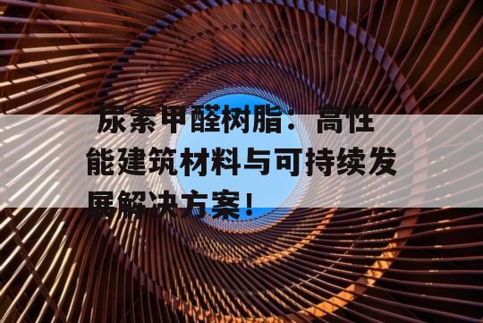  尿素甲醛树脂：高性能建筑材料与可持续发展解决方案！