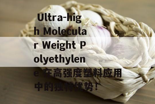  Ultra-high Molecular Weight Polyethylene 在高强度塑料应用中的独特优势！