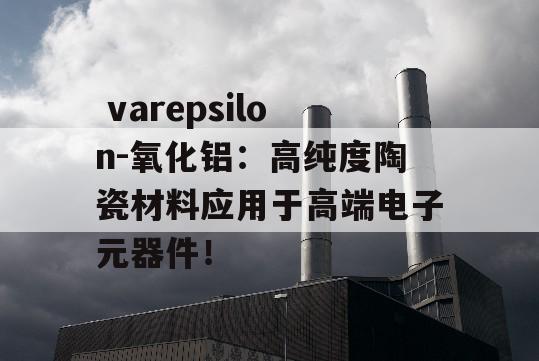  varepsilon-氧化铝：高纯度陶瓷材料应用于高端电子元器件！