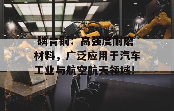  磷青铜：高强度耐磨材料，广泛应用于汽车工业与航空航天领域！