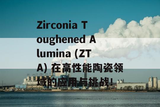 Zirconia Toughened Alumina (ZTA) 在高性能陶瓷领域的应用与挑战！