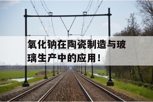 氧化钠在陶瓷制造与玻璃生产中的应用！