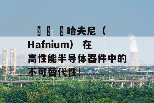   הה ה哈夫尼（Hafnium） 在高性能半导体器件中的不可替代性！