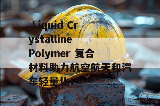  Liquid Crystalline Polymer 复合材料助力航空航天和汽车轻量化！