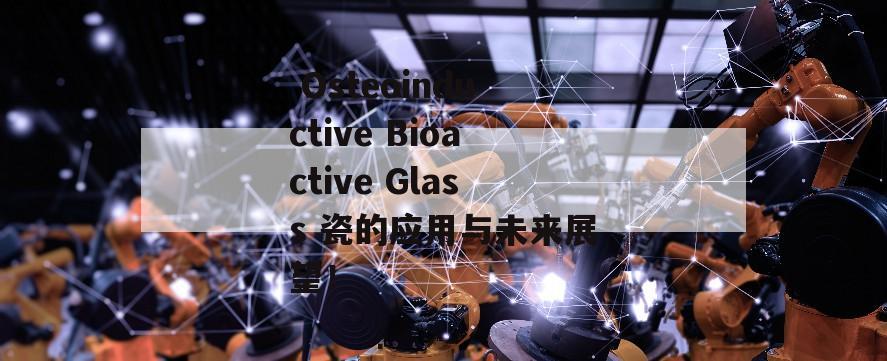  Osteoinductive Bioactive Glass 瓷的应用与未来展望！