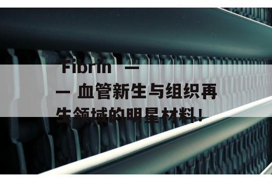  Fibrin  —— 血管新生与组织再生领域的明星材料！