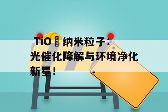  TiO₂纳米粒子：光催化降解与环境净化新星！