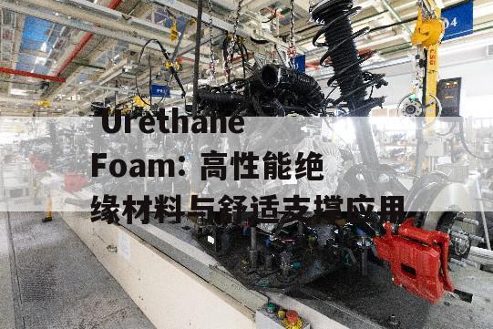  Urethane Foam: 高性能绝缘材料与舒适支撑应用