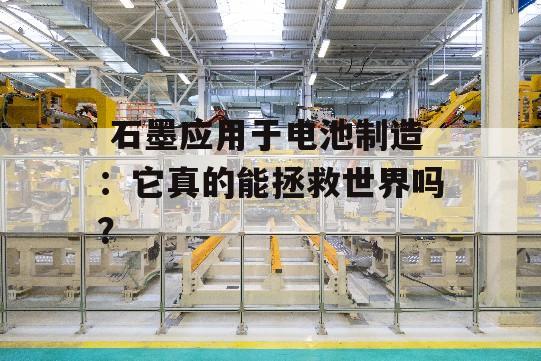  石墨应用于电池制造：它真的能拯救世界吗？